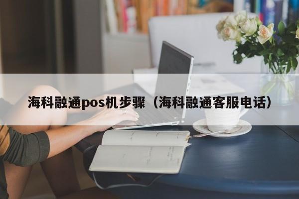 海科融通pos机步骤（海科融通客服电话）