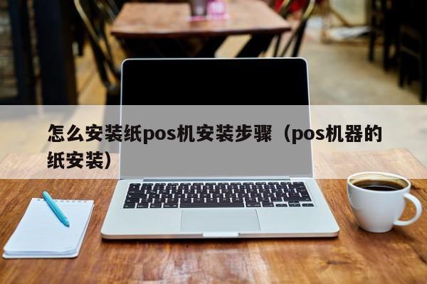 怎么安装纸pos机安装步骤（pos机器的纸安装）