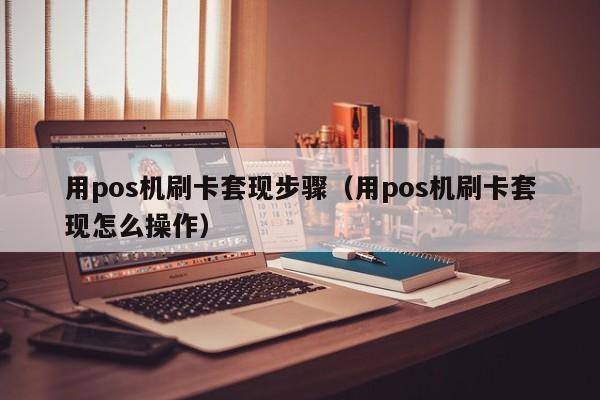 用pos机刷卡套现步骤（用pos机刷卡套现怎么操作）