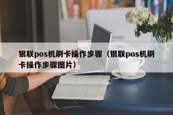 银联pos机刷卡操作步骤（银联pos机刷卡操作步骤图片）