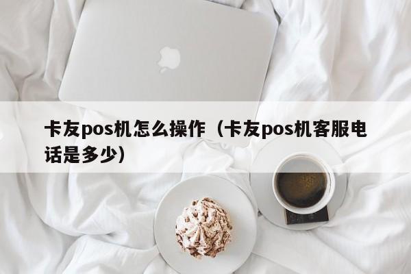 卡友pos机怎么操作（卡友pos机客服电话是多少）