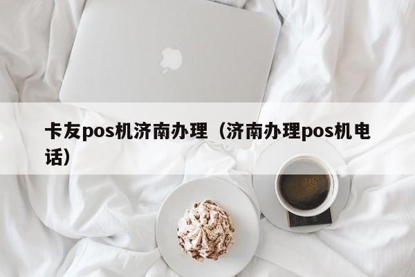 卡友pos机济南办理（济南办理pos机电话）