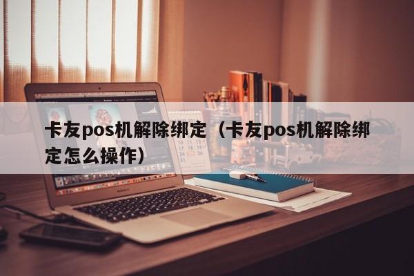 卡友pos机解除绑定（卡友pos机解除绑定怎么操作）