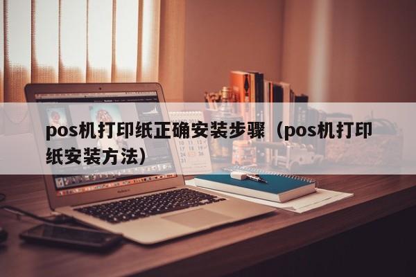 pos机打印纸正确安装步骤（pos机打印纸安装方法）