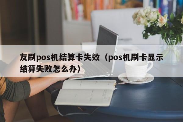 友刷pos机结算卡失效（pos机刷卡显示结算失败怎么办）