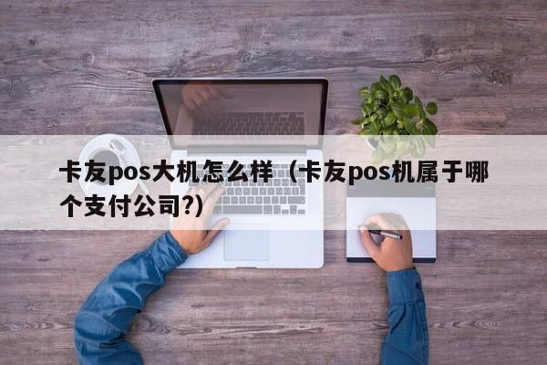 卡友pos大机怎么样（卡友pos机属于哪个支付公司?）