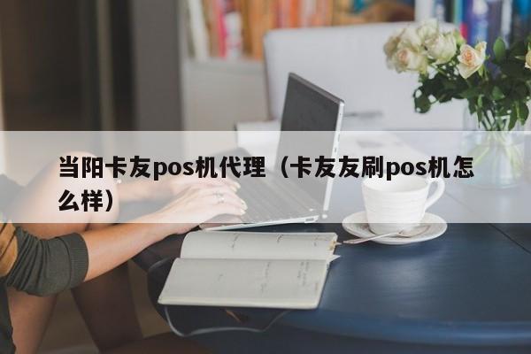 当阳卡友pos机代理（卡友友刷pos机怎么样）