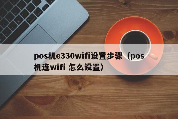 pos机e330wifi设置步骤（pos机连wifi 怎么设置）