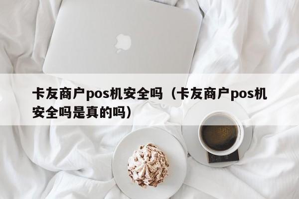 卡友商户pos机安全吗（卡友商户pos机安全吗是真的吗）