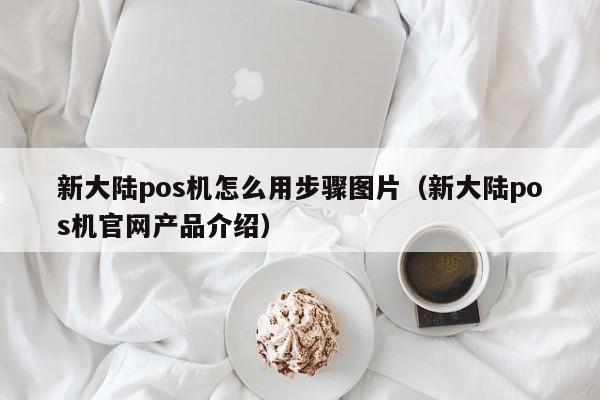 新大陆pos机怎么用步骤图片（新大陆pos机官网产品介绍）