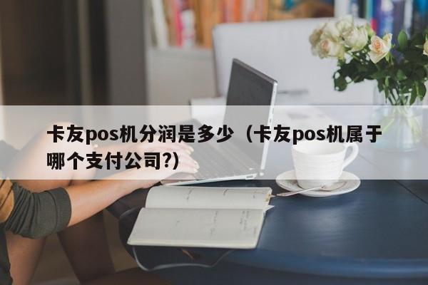 卡友pos机分润是多少（卡友pos机属于哪个支付公司?）