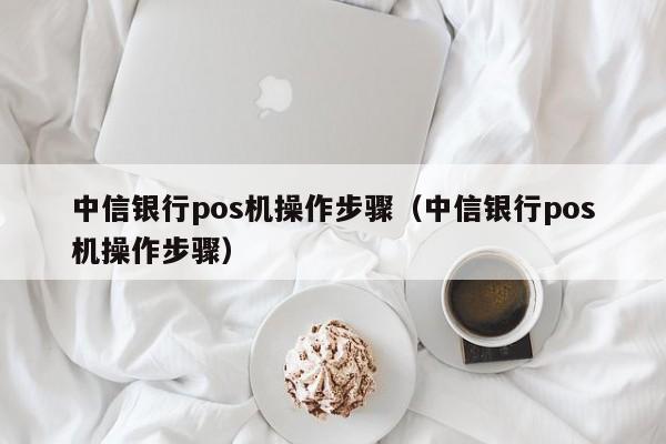 中信银行pos机操作步骤（中信银行pos机操作步骤）