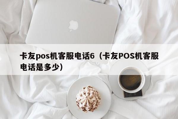 卡友pos机客服电话6（卡友POS机客服电话是多少）