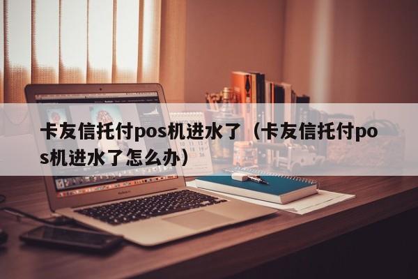 卡友信托付pos机进水了（卡友信托付pos机进水了怎么办）